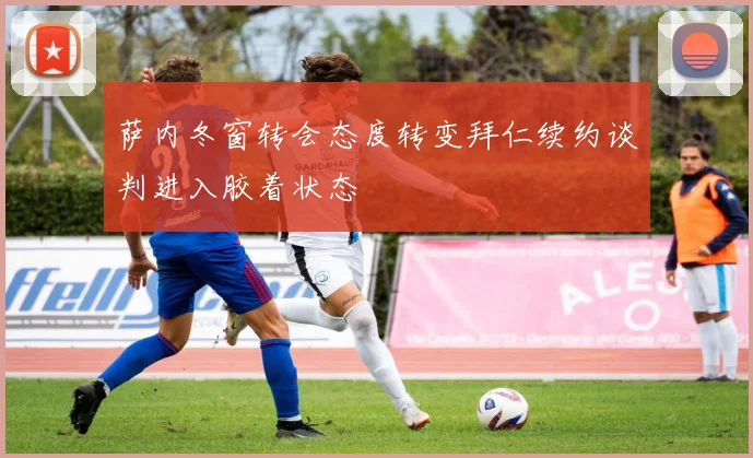 萨内冬窗转会态度转变拜仁续约谈判进入胶着状态