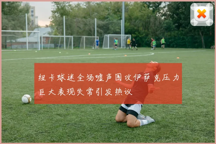 纽卡球迷全场嘘声围攻伊萨克压力巨大表现失常引发热议