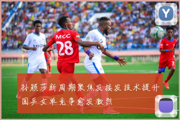 孙颖莎新周期聚焦发接发技术提升国乒女单竞争愈发激烈